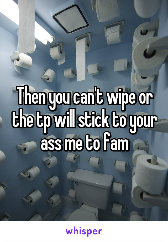 Then you can't wipe or the tp will stick to your ass me to fam
