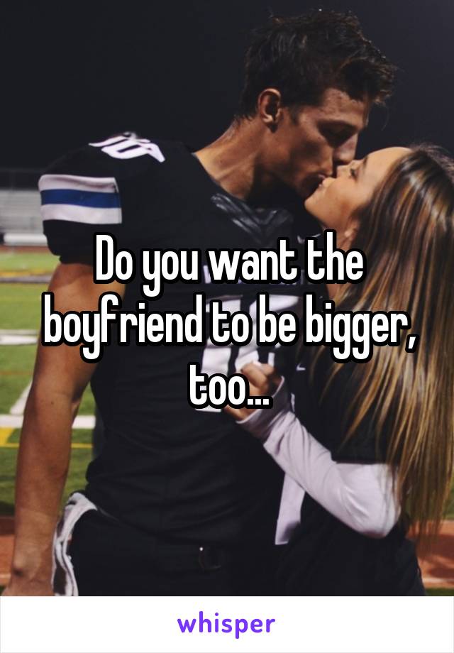 Do you want the boyfriend to be bigger, too...