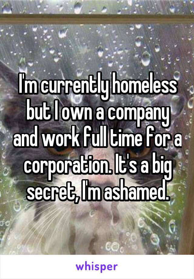 I'm currently homeless but I own a company and work full time for a corporation. It's a big secret, I'm ashamed.