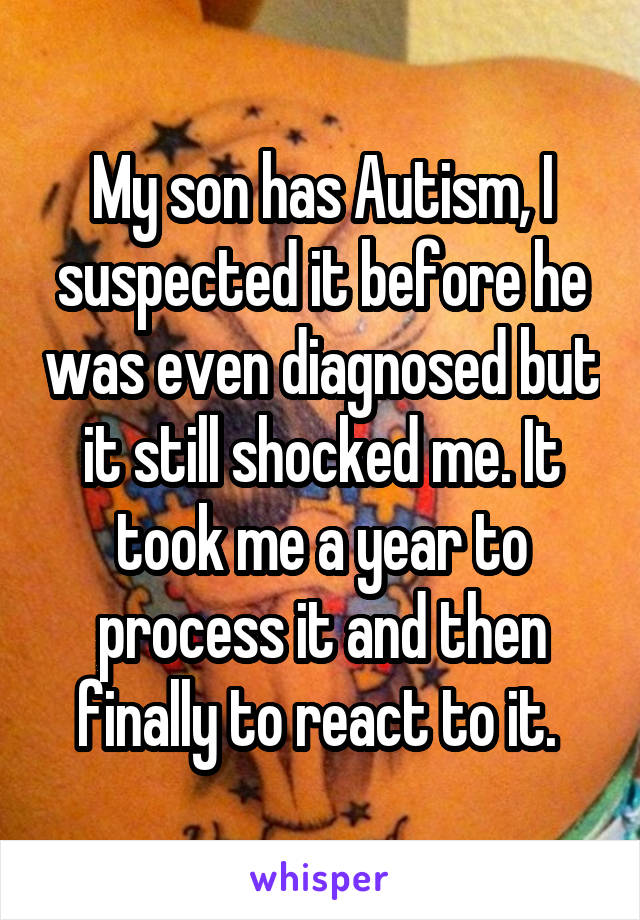 My son has Autism, I suspected it before he was even diagnosed but it still shocked me. It took me a year to process it and then finally to react to it. 