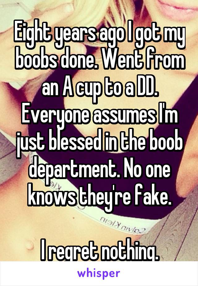 Eight years ago I got my boobs done. Went from an A cup to a DD. Everyone assumes I'm just blessed in the boob department. No one knows they're fake.

I regret nothing.
