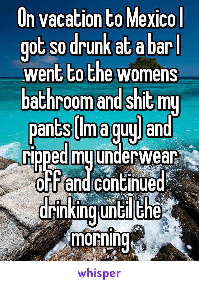 On vacation to Mexico I got so drunk at a bar I went to the womens bathroom and shit my pants (Im a guy) and ripped my underwear off and continued drinking until the morning
