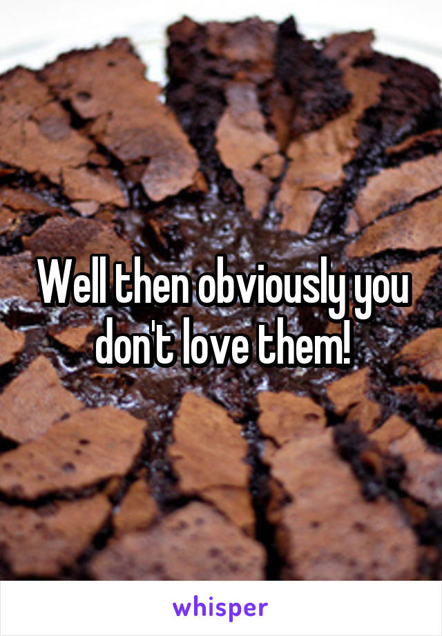 Well then obviously you don't love them!