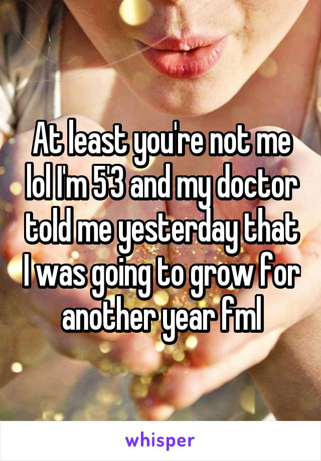 At least you're not me lol I'm 5'3 and my doctor told me yesterday that I was going to grow for another year fml