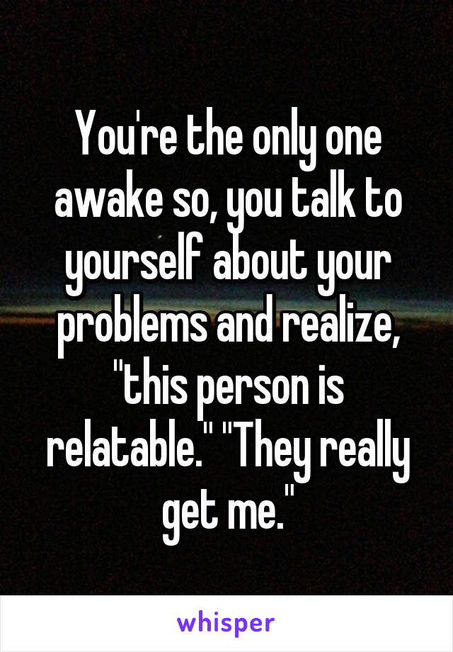 You're the only one awake so, you talk to yourself about your problems and realize, "this person is relatable." "They really get me."