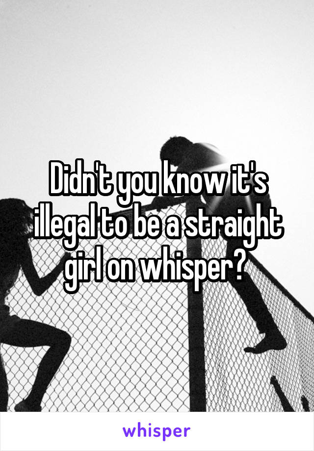 Didn't you know it's illegal to be a straight girl on whisper? 
