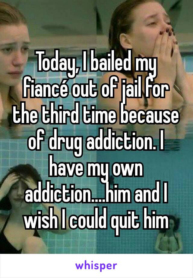 Today, I bailed my fiancé out of jail for the third time because of drug addiction. I have my own addiction....him and I wish I could quit him