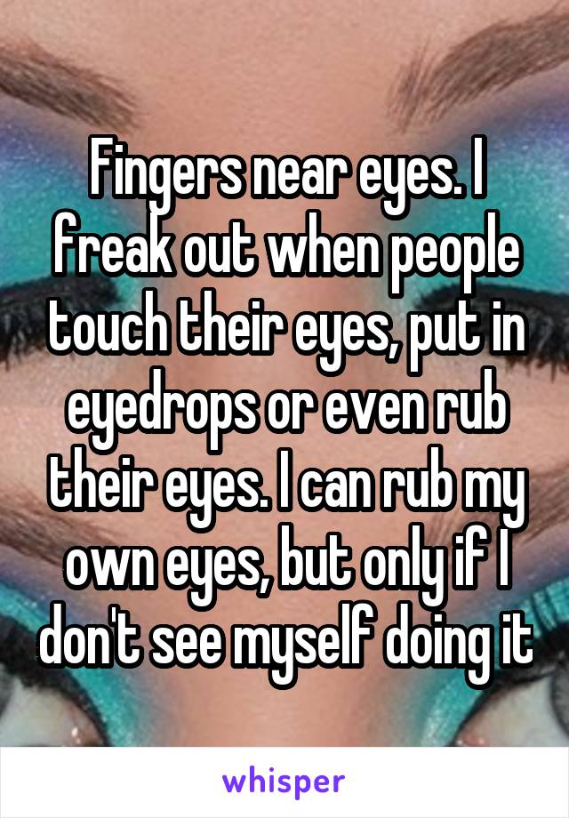 Fingers near eyes. I freak out when people touch their eyes, put in eyedrops or even rub their eyes. I can rub my own eyes, but only if I don't see myself doing it
