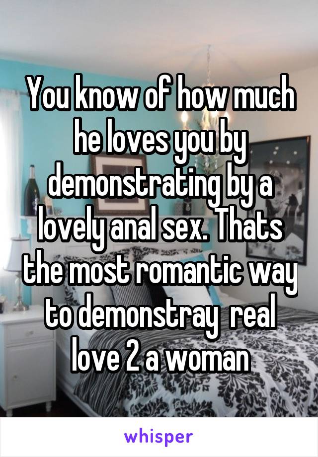 You know of how much he loves you by demonstrating by a lovely anal sex. Thats the most romantic way to demonstray  real love 2 a woman