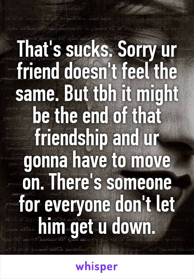 That's sucks. Sorry ur friend doesn't feel the same. But tbh it might be the end of that friendship and ur gonna have to move on. There's someone for everyone don't let him get u down.