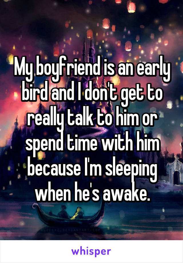 My boyfriend is an early bird and I don't get to really talk to him or spend time with him because I'm sleeping when he's awake.