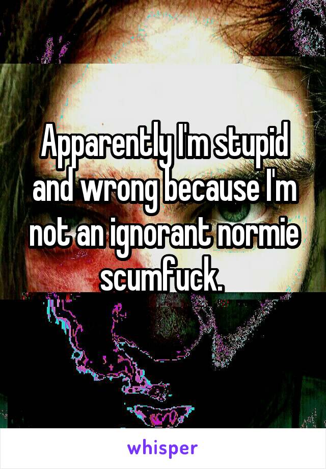 Apparently I'm stupid and wrong because I'm not an ignorant normie scumfuck. 
