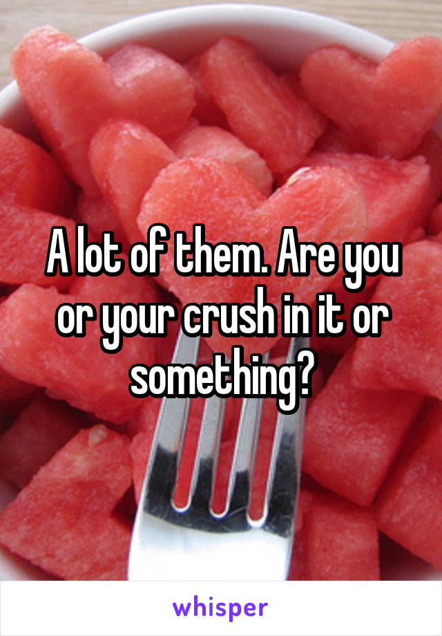 A lot of them. Are you or your crush in it or something?