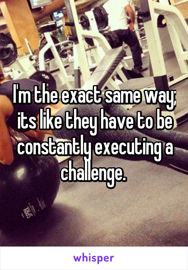 I'm the exact same way; its like they have to be constantly executing a challenge. 