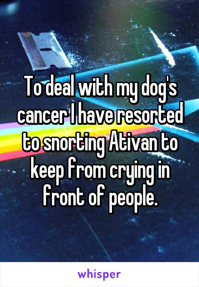 To deal with my dog's cancer I have resorted to snorting Ativan to keep from crying in front of people.