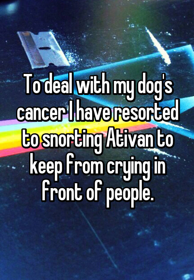 To deal with my dog's cancer I have resorted to snorting Ativan to keep from crying in front of people.