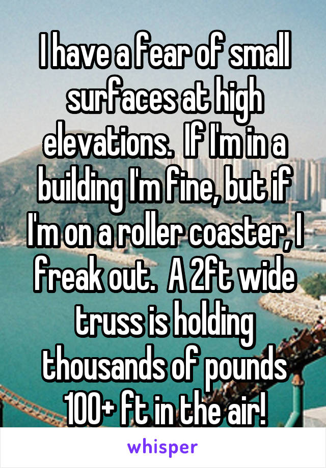 I have a fear of small surfaces at high elevations.  If I'm in a building I'm fine, but if I'm on a roller coaster, I freak out.  A 2ft wide truss is holding thousands of pounds 100+ ft in the air!