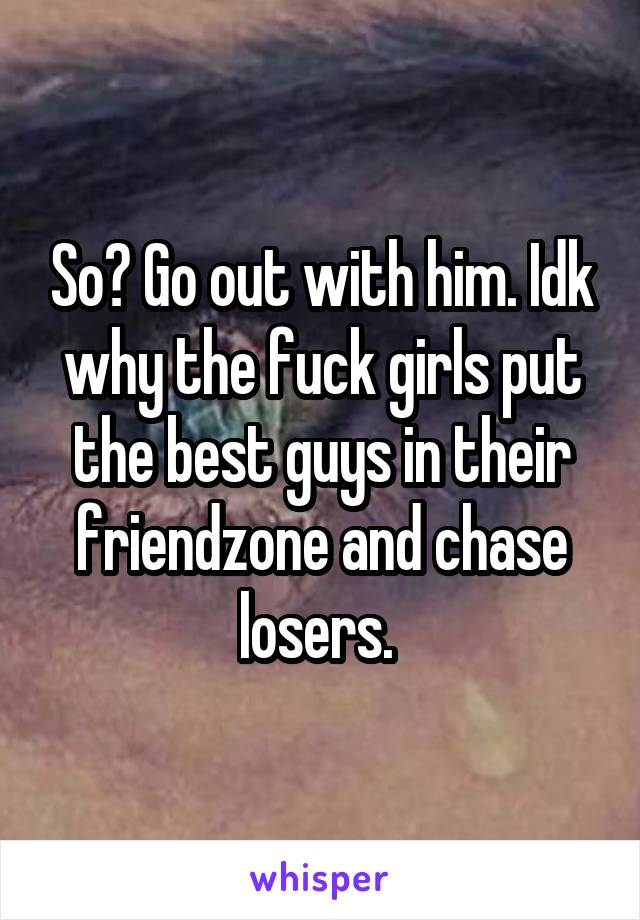 So? Go out with him. Idk why the fuck girls put the best guys in their friendzone and chase losers. 