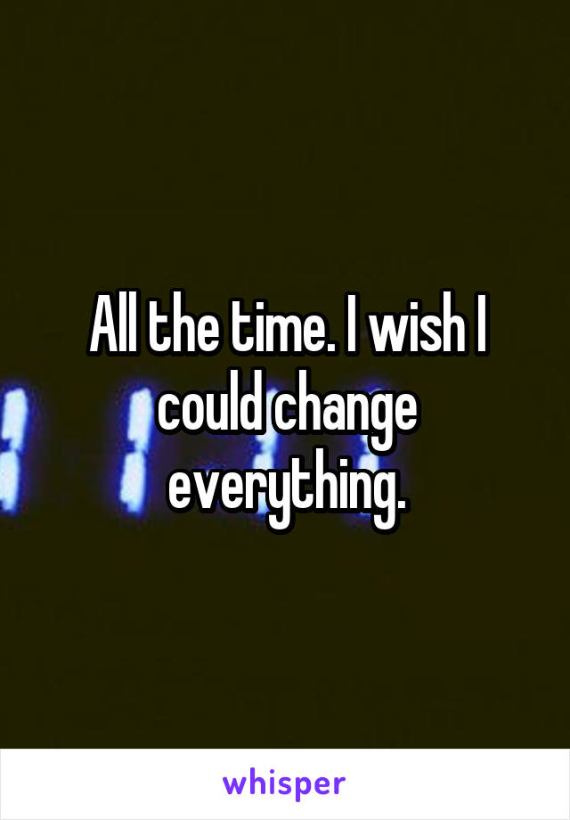 All the time. I wish I could change everything.