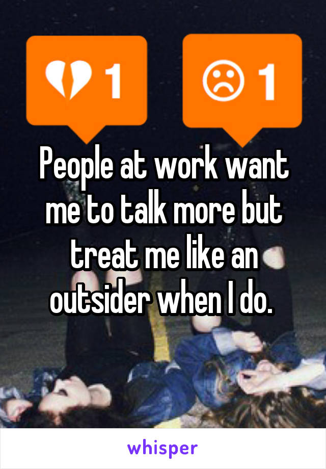 People at work want me to talk more but treat me like an outsider when I do. 