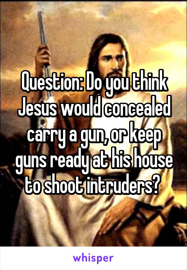 Question: Do you think Jesus would concealed carry a gun, or keep guns ready at his house to shoot intruders? 