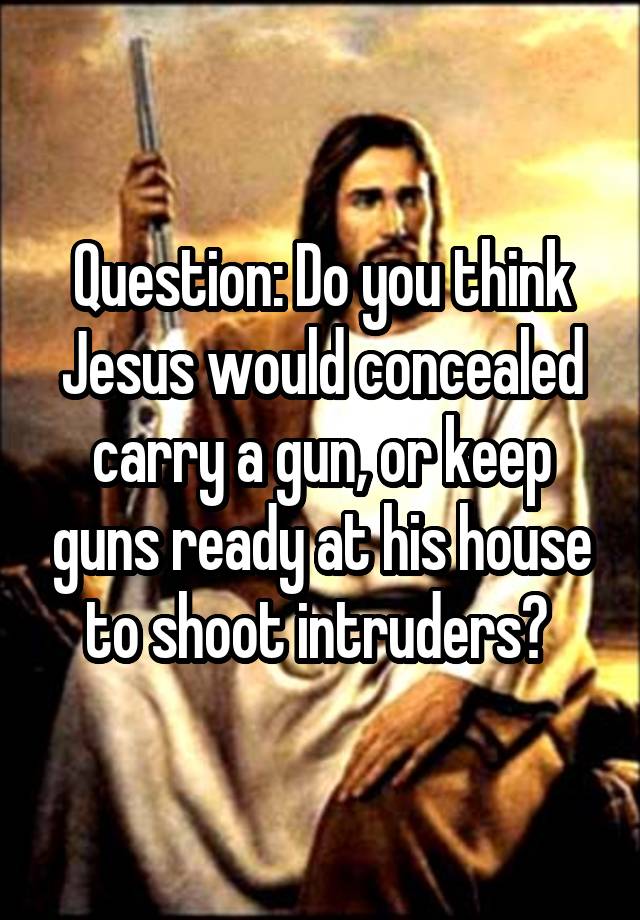 Question: Do you think Jesus would concealed carry a gun, or keep guns ready at his house to shoot intruders? 