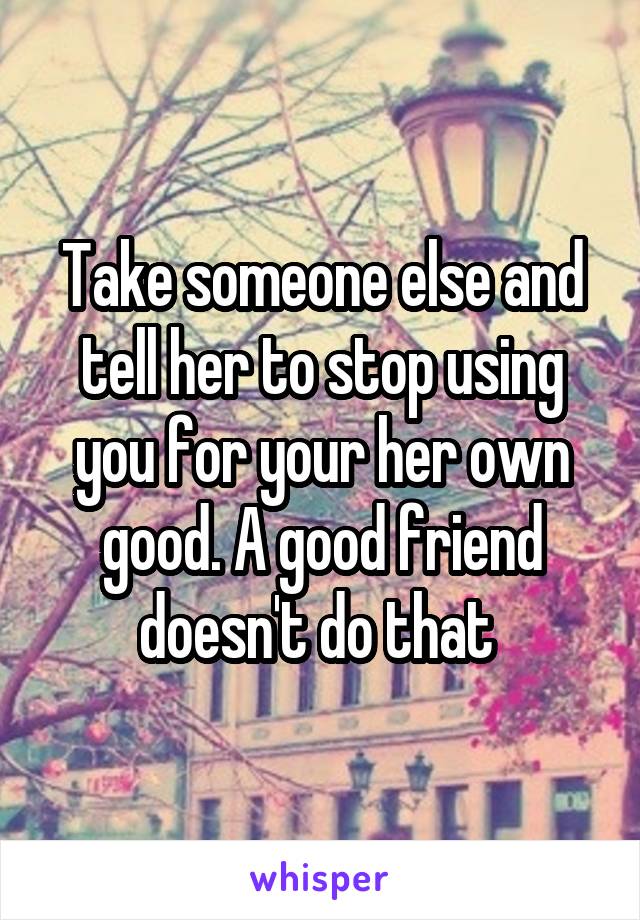 Take someone else and tell her to stop using you for your her own good. A good friend doesn't do that 