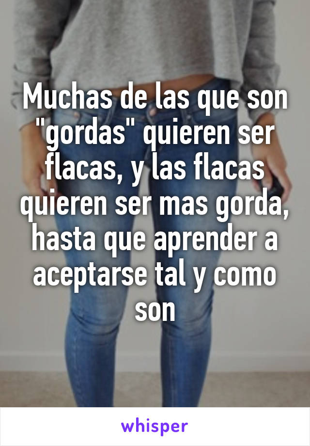 Muchas de las que son "gordas" quieren ser flacas, y las flacas quieren ser mas gorda, hasta que aprender a aceptarse tal y como son
