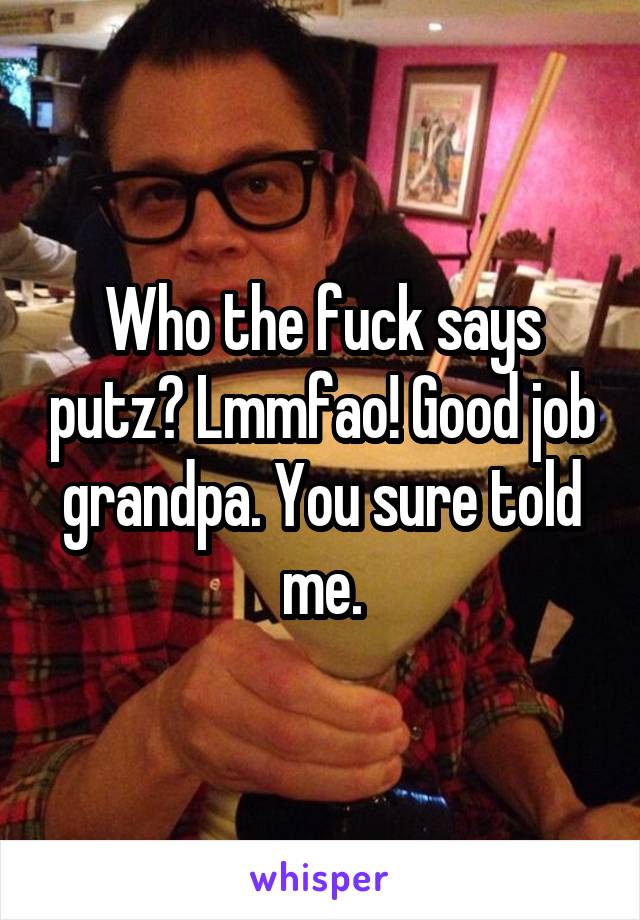 Who the fuck says putz? Lmmfao! Good job grandpa. You sure told me.