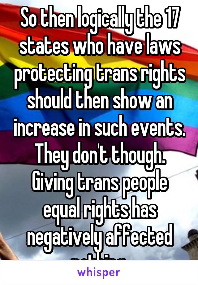 So then logically the 17 states who have laws protecting trans rights should then show an increase in such events. They don't though. Giving trans people equal rights has negatively affected nothing.