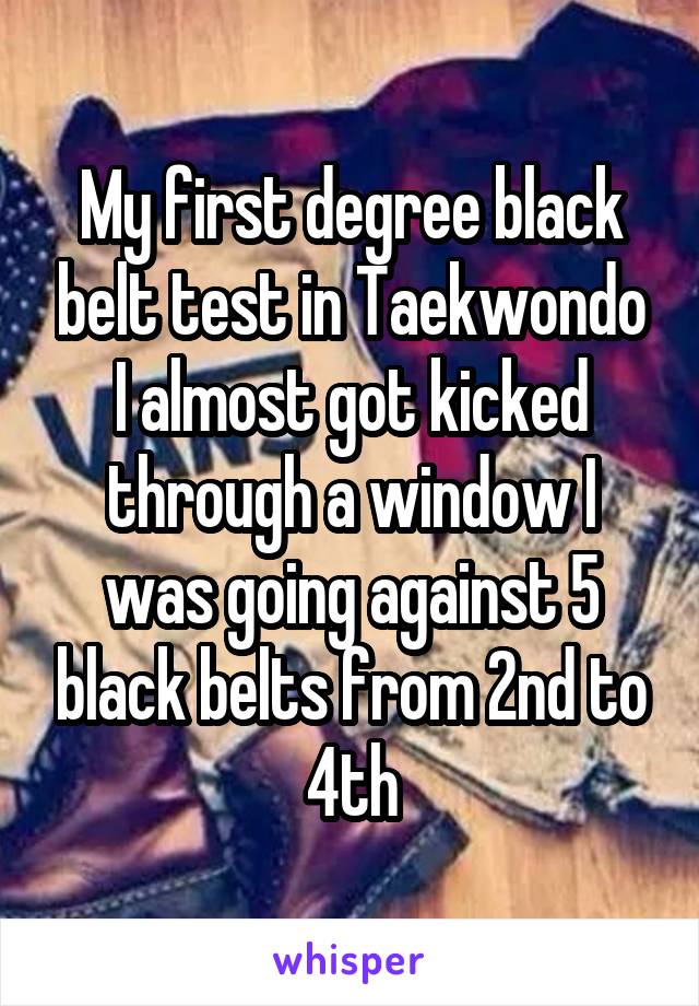My first degree black belt test in Taekwondo I almost got kicked through a window I was going against 5 black belts from 2nd to 4th