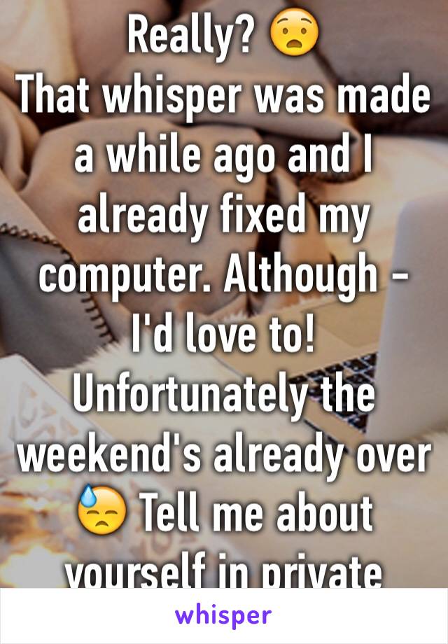 Really? 😧
That whisper was made a while ago and I already fixed my computer. Although - I'd love to! Unfortunately the weekend's already over 😓 Tell me about yourself in private message.