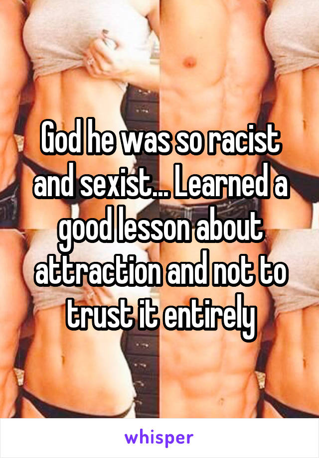 God he was so racist and sexist... Learned a good lesson about attraction and not to trust it entirely