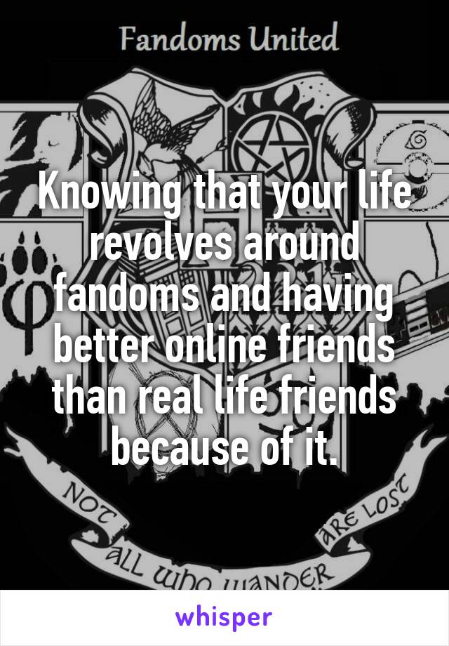 Knowing that your life revolves around fandoms and having better online friends than real life friends because of it.