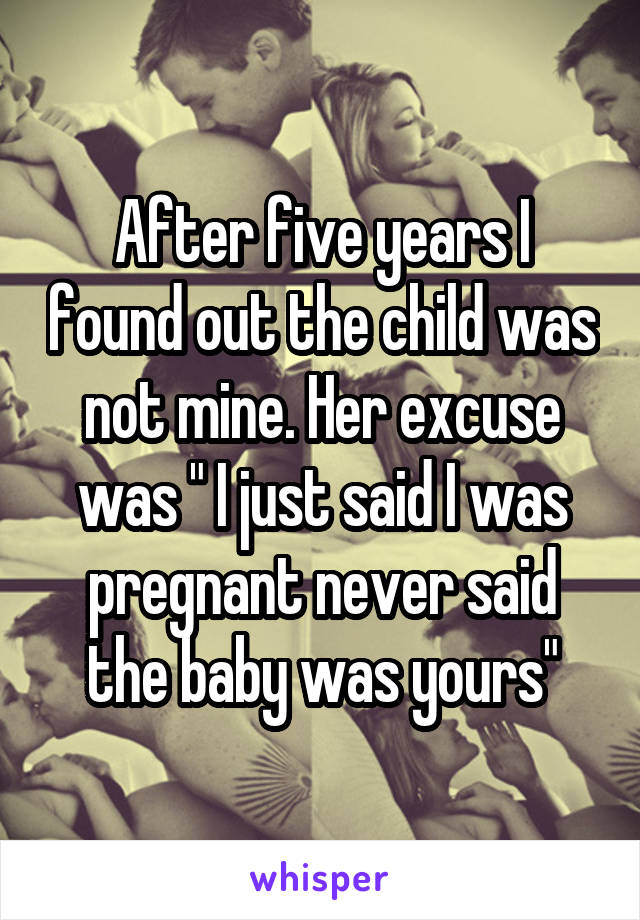 After five years I found out the child was not mine. Her excuse was " I just said I was pregnant never said the baby was yours"