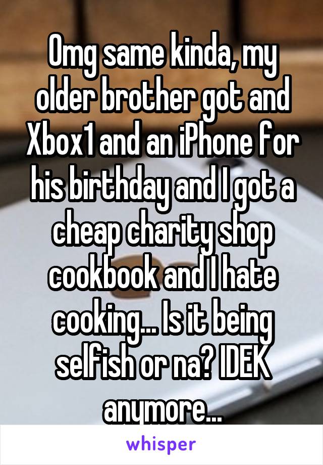 Omg same kinda, my older brother got and Xbox1 and an iPhone for his birthday and I got a cheap charity shop cookbook and I hate cooking... Is it being selfish or na? IDEK anymore...