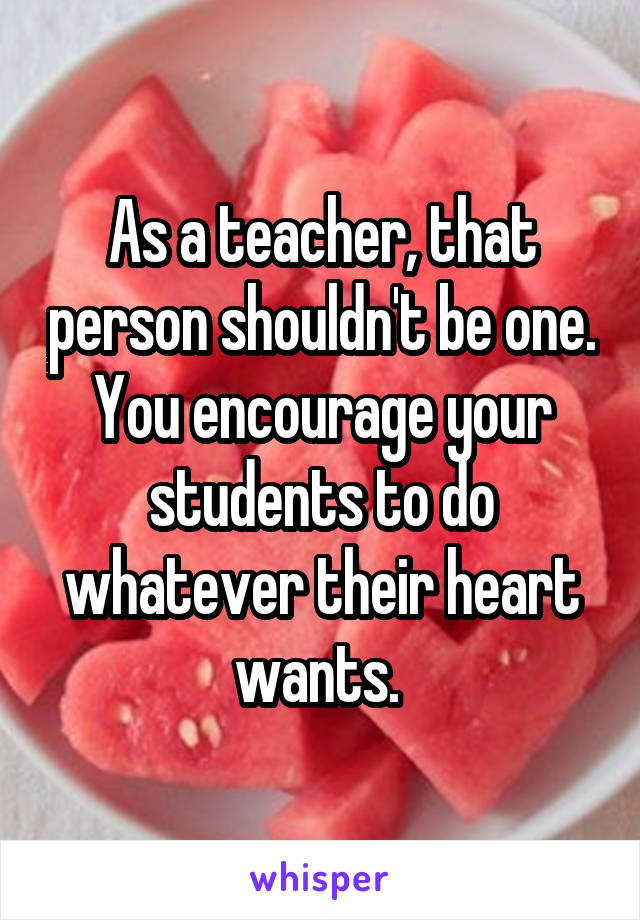 As a teacher, that person shouldn't be one. You encourage your students to do whatever their heart wants. 