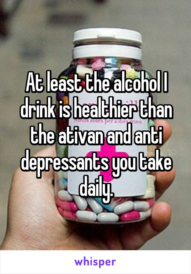 At least the alcohol I drink is healthier than the ativan and anti depressants you take daily.