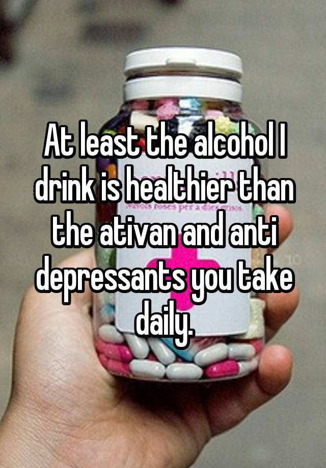 At least the alcohol I drink is healthier than the ativan and anti depressants you take daily.