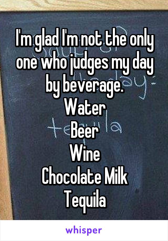 I'm glad I'm not the only one who judges my day by beverage.
Water
Beer
Wine
Chocolate Milk
Tequila