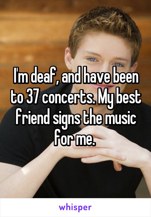 I'm deaf, and have been to 37 concerts. My best friend signs the music for me. 