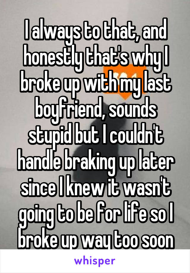 I always to that, and honestly that's why I broke up with my last boyfriend, sounds stupid but I couldn't handle braking up later since I knew it wasn't going to be for life so I broke up way too soon
