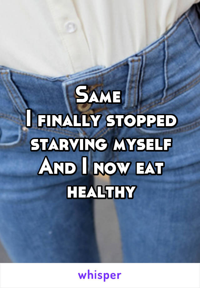 Same 
I finally stopped starving myself
And I now eat healthy