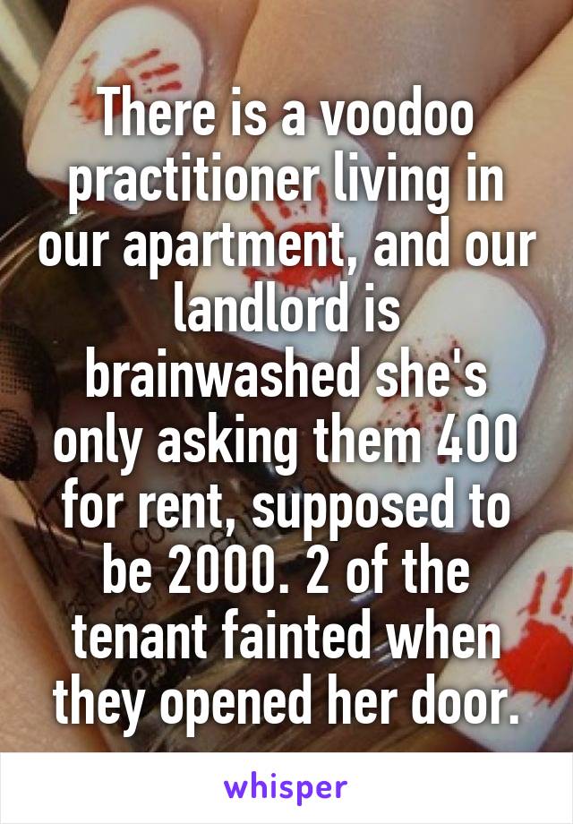 There is a voodoo practitioner living in our apartment, and our landlord is brainwashed she's only asking them 400 for rent, supposed to be 2000. 2 of the tenant fainted when they opened her door.