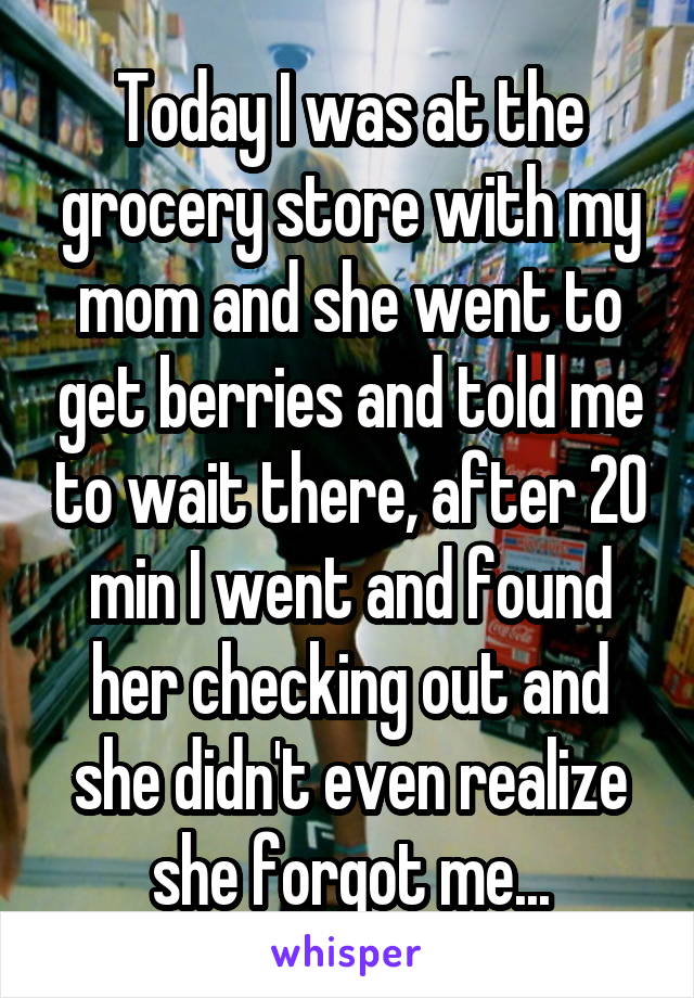 Today I was at the grocery store with my mom and she went to get berries and told me to wait there, after 20 min I went and found her checking out and she didn't even realize she forgot me...