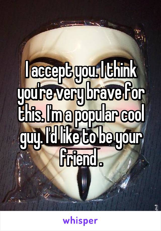 I accept you. I think you're very brave for this. I'm a popular cool guy. I'd like to be your friend .