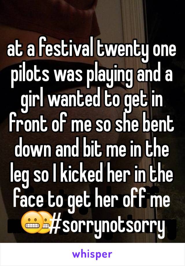 at a festival twenty one pilots was playing and a girl wanted to get in front of me so she bent down and bit me in the leg so I kicked her in the face to get her off me😬 #sorrynotsorry