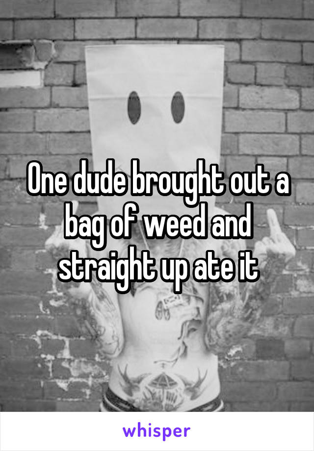 One dude brought out a bag of weed and straight up ate it