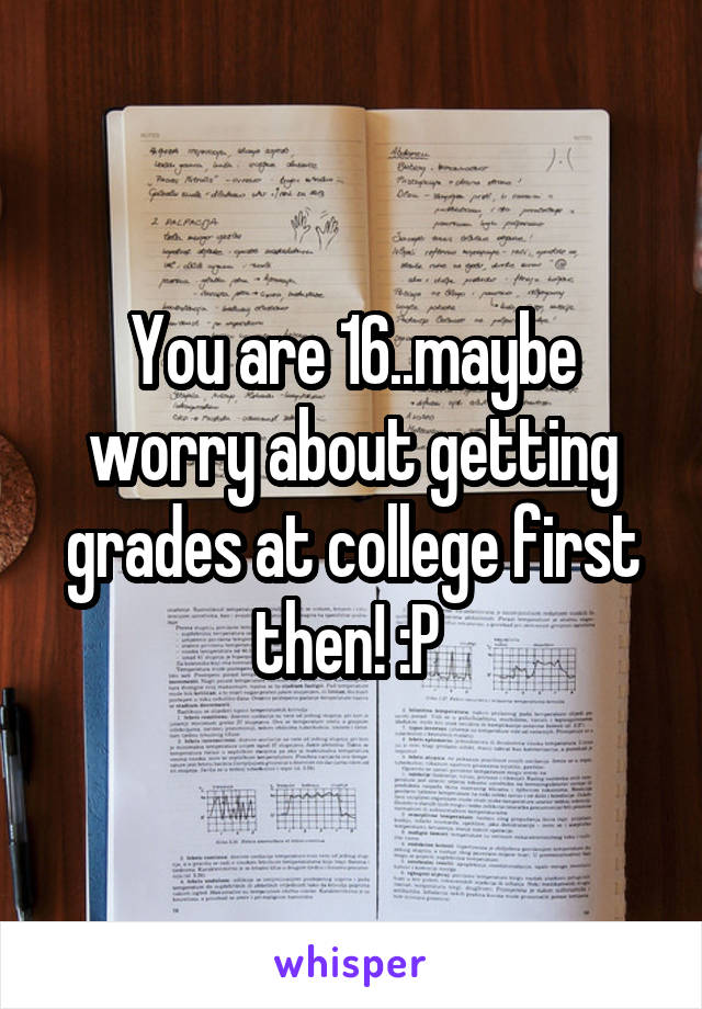 You are 16..maybe worry about getting grades at college first then! :P 