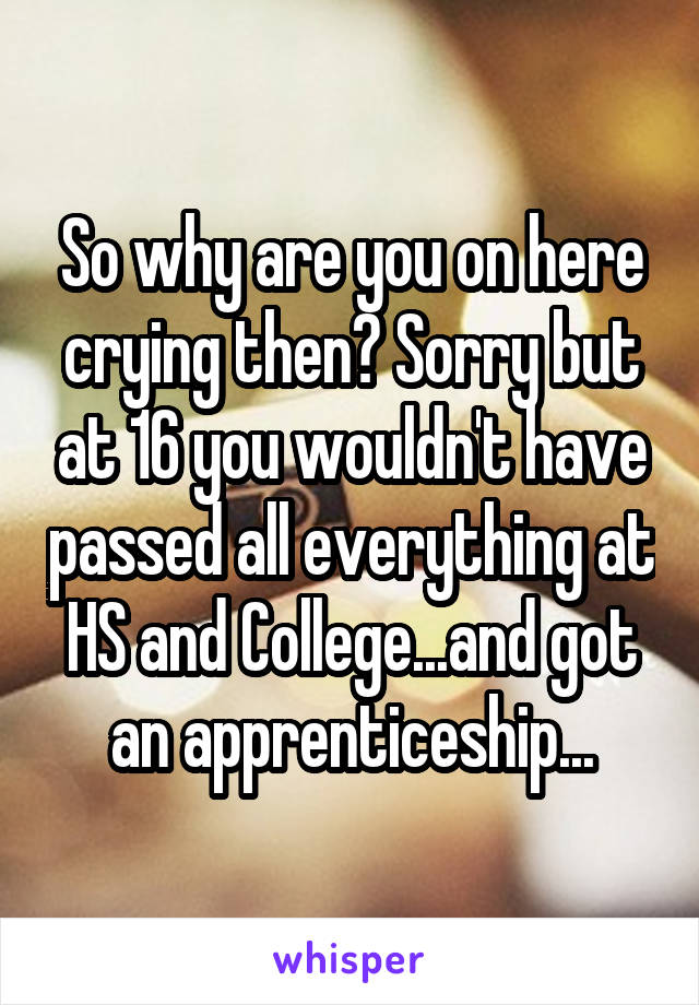 So why are you on here crying then? Sorry but at 16 you wouldn't have passed all everything at HS and College...and got an apprenticeship...